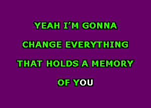 YEAH I'M GON NA

CHANGE EVERYTHING
THAT HOLDS A MEMORY

OF YOU