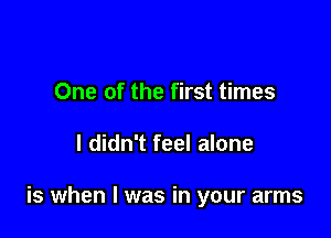 One of the first times

I didn't feel alone

is when I was in your arms