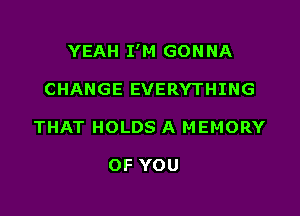 YEAH I'M GON NA

CHANGE EVERYTHING
THAT HOLDS A MEMORY

OF YOU