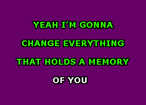 YEAH I'M GON NA

CHANGE EVERYTHING
THAT HOLDS A MEMORY

OF YOU