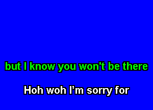 but I know you won't be there

Hoh woh I'm sorry for