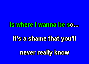 is where I wanna be so...

it's a shame that you'll

never really know