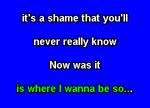 it's a shame that you'll

never really know
Now was it

is where I wanna be so...