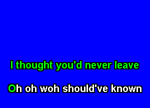 I thought you'd never leave

Oh oh woh should've known