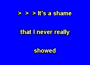 t It's a shame

that I never really

showed