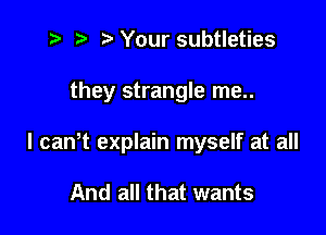 z? t) l Your subtleties

they strangle me..

I canlt explain myself at all

And all that wants