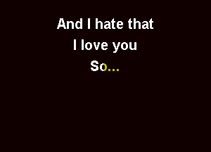 And I hate that
I love you
So...