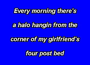 Every morning there's

a halo hangin from the
corner of my girlfriend's

four post bed