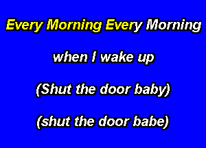Every Morning Every Morning

when I wake up

(Shut the door baby)

(shut the door babe)