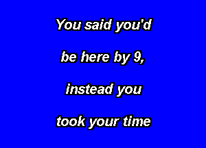 You said you'd

be here by 9,

instead you

took your time