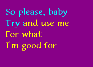 So please, baby
Try and use me

For what
I'm good for