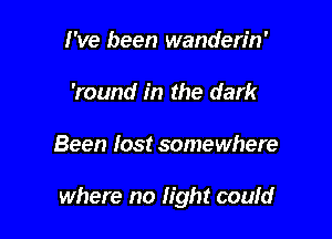 I've been wanderin'
'round in the dark

Been lost somewhere

where no light coufd