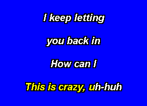 I keep letting
you back in

How can I

This is crazy, uh-huh