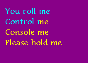 You roll me
Control me

Console me
Please hold me