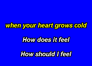 when your heart grows cold

How does it feel

How should I feel