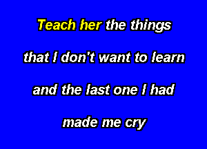 Teach her the things

that I don't want to learn
and the last one I had

made me cry