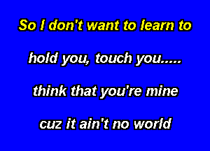 So I don't want to learn to

hold you, touch you .....

think that you're mine

cuz it ain't no worfd