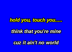 hold you, touch you .....

think that you're mine

cuz it ain't no worfd