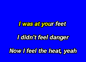 I was at your feet

I didn't fee! danger

Now I feel the heat, yeah