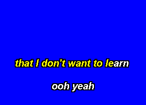 that I don't want to learn

ooh yeah