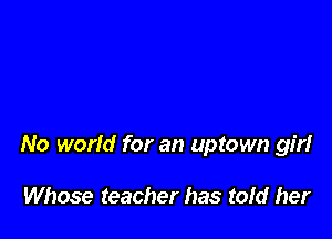 No world for an uptown girl

Whose teacher has tofd her