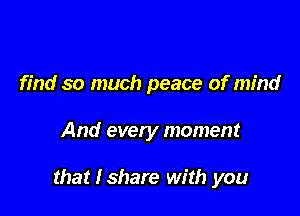 find so much peace of mind

And every moment

that Ishare with you