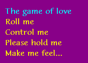 The game of love
Roll me

Control me
Please hold me
Make me feel...
