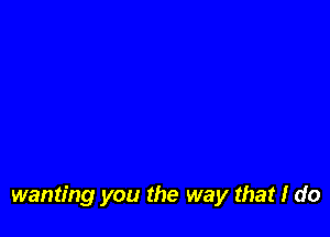 wanting you the way that I do