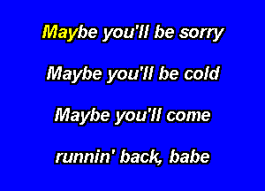 Maybe you'll be sorry

Maybe you'll be cold
Maybe you'll come

runnin' back, babe