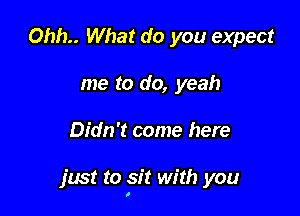 0hh.. What do you expect
me to do, yeah

Didn't come here

just to sit with you