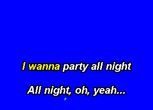 I wanna party all night

All night, oh, yeah...