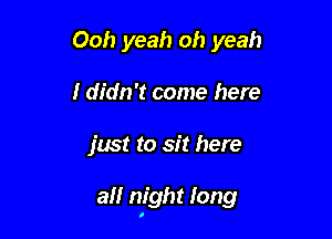 Ooh yeah oh yeah
I didn't come here

just to sit here

all night long