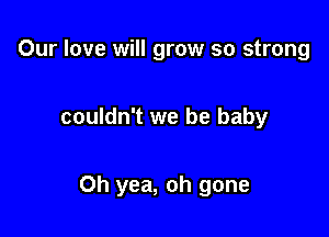 Our love will grow so strong

couldn't we be baby

Oh yea, oh gone