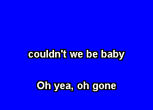 couldn't we be baby

Oh yea, oh gone