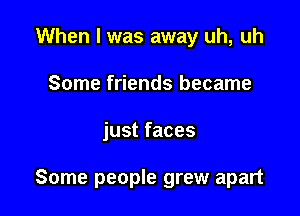 When I was away uh, uh
Some friends became

just faces

Some people grew apart