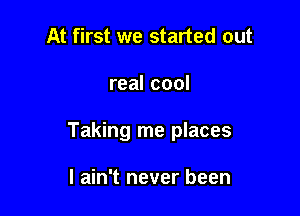 At first we started out

real cool

Taking me places

I ain't never been