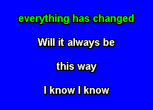 everything has changed

Will it always be

this way

I know I know