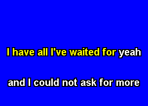 l have all I've waited for yeah

and I could not ask for more