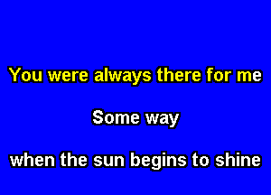 You were always there for me

Some way

when the sun begins to shine