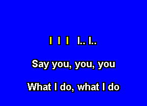 Say you, you, you

What I do, what I do