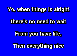 Yo, when things is alright
there's no need to wait

From you have life,

Then everything nice