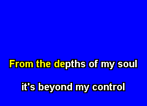 From the depths of my soul

it's beyond my control