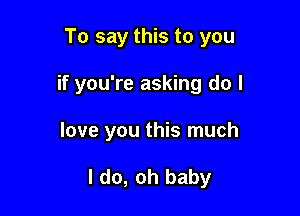 To say this to you

if you're asking do I

love you this much

I do, oh baby