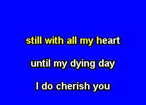 still with all my heart

until my dying day

I do cherish you