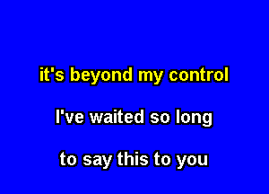 it's beyond my control

I've waited so long

to say this to you