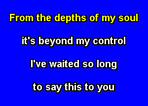 From the depths of my soul

it's beyond my control

I've waited so long

to say this to you