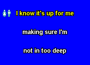 M I know it's up for me

making sure I'm

not in too deep