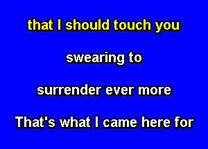 that I should touch you

swearing to
surrender ever more

That's what I came here for