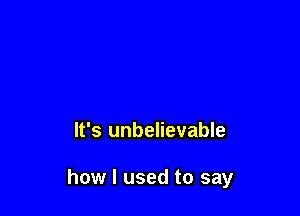 It's unbelievable

how I used to say