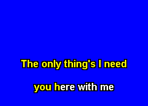 The only thing's I need

you here with me